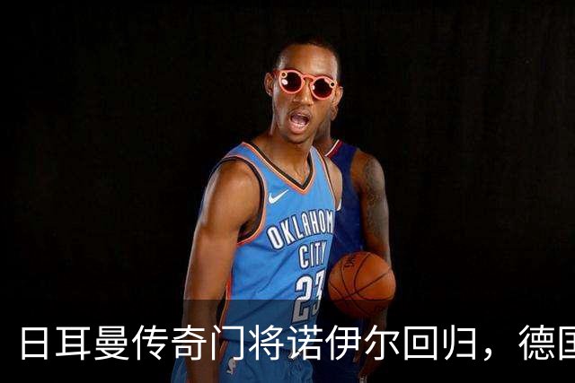 日耳曼传奇门将诺伊尔回归，德国队首秀对手曾负于中国男足